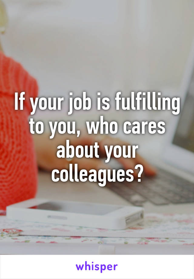 If your job is fulfilling to you, who cares about your colleagues?