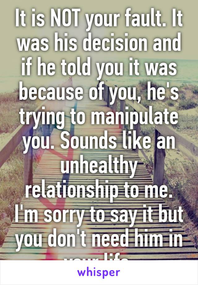 It is NOT your fault. It was his decision and if he told you it was because of you, he's trying to manipulate you. Sounds like an unhealthy relationship to me. I'm sorry to say it but you don't need him in your life.