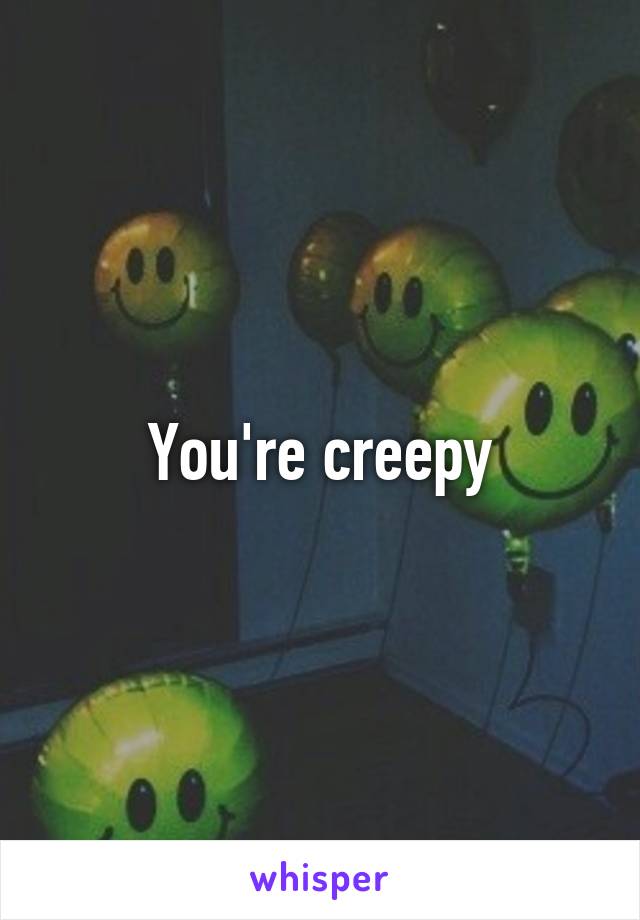 You're creepy