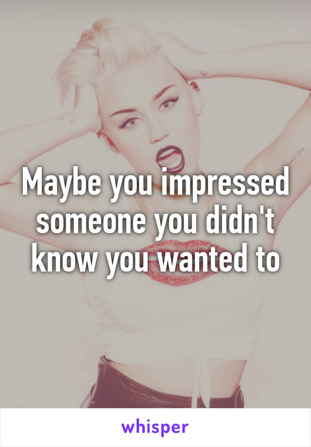 Maybe you impressed someone you didn't know you wanted to