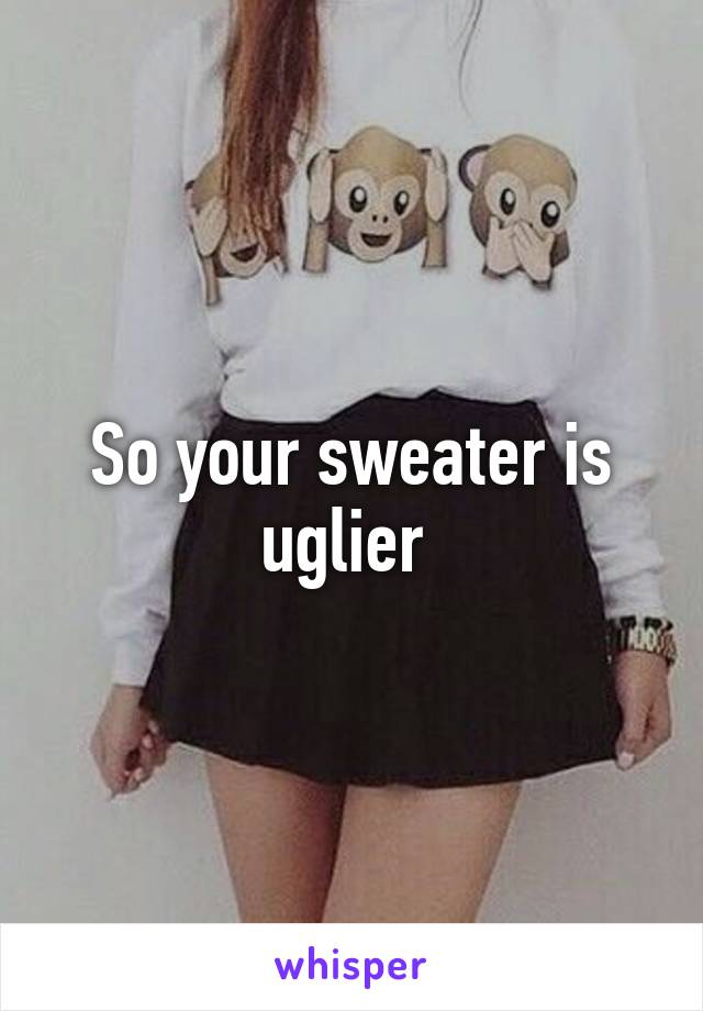 So your sweater is uglier 