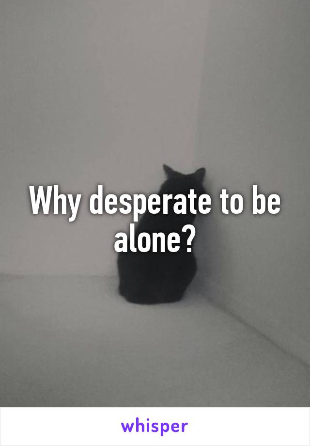 Why desperate to be alone?