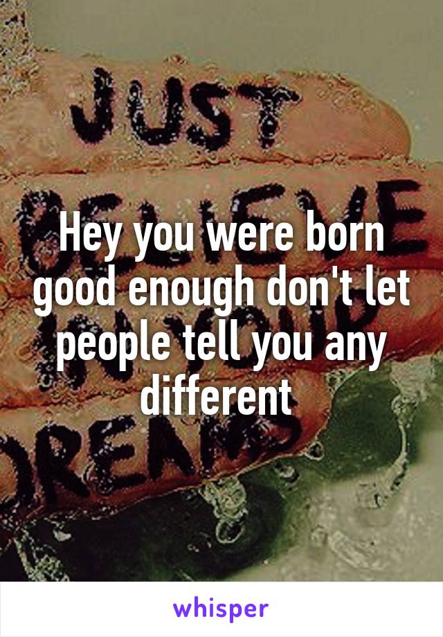 Hey you were born good enough don't let people tell you any different 