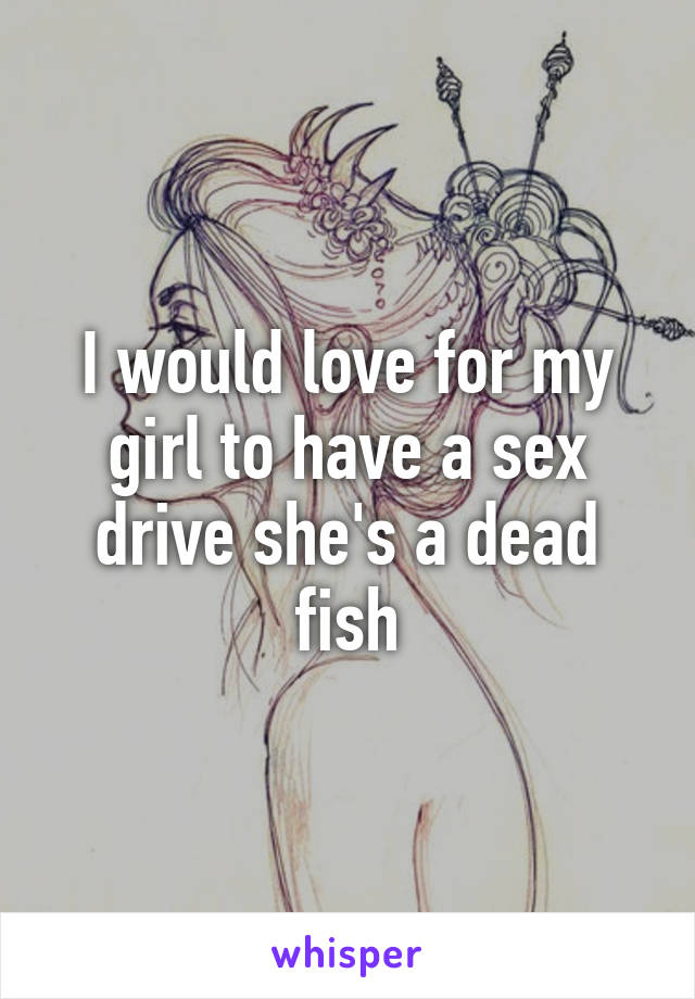I would love for my girl to have a sex drive she's a dead fish