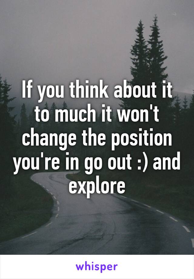 If you think about it to much it won't change the position you're in go out :) and explore