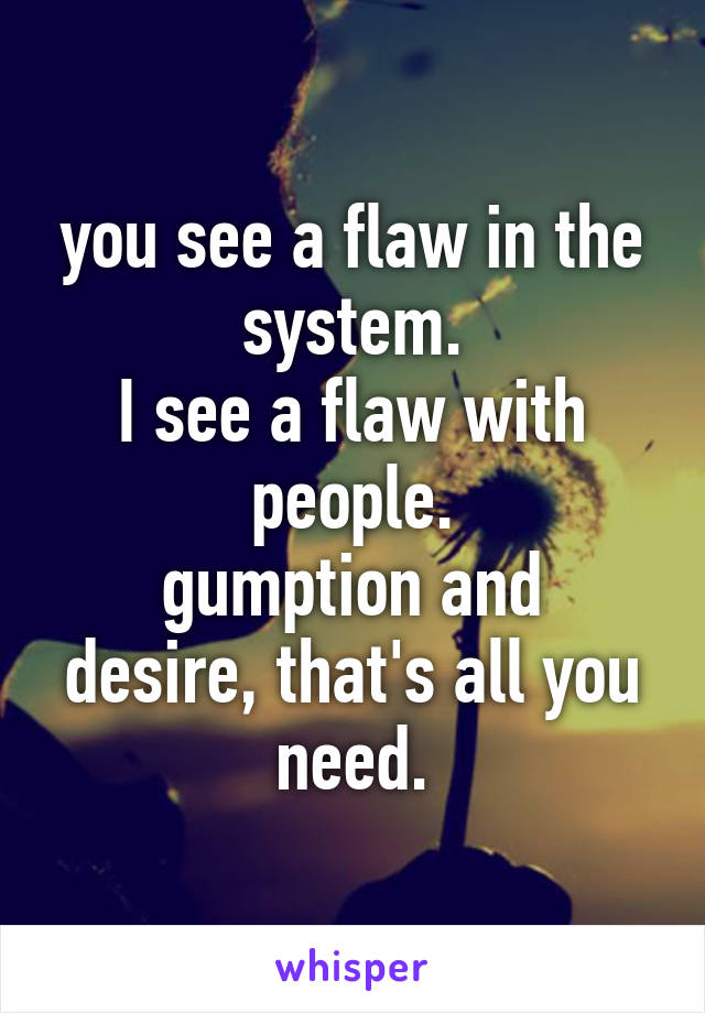 you see a flaw in the system.
I see a flaw with people.
gumption and desire, that's all you need.