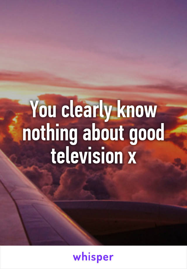 You clearly know nothing about good television x