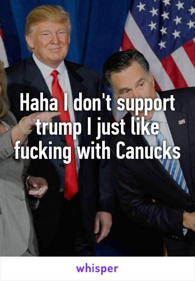 Haha I don't support trump I just like fucking with Canucks 