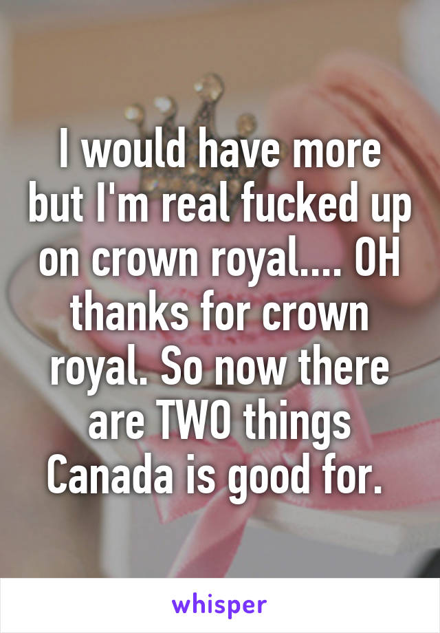 I would have more but I'm real fucked up on crown royal.... OH thanks for crown royal. So now there are TWO things Canada is good for. 