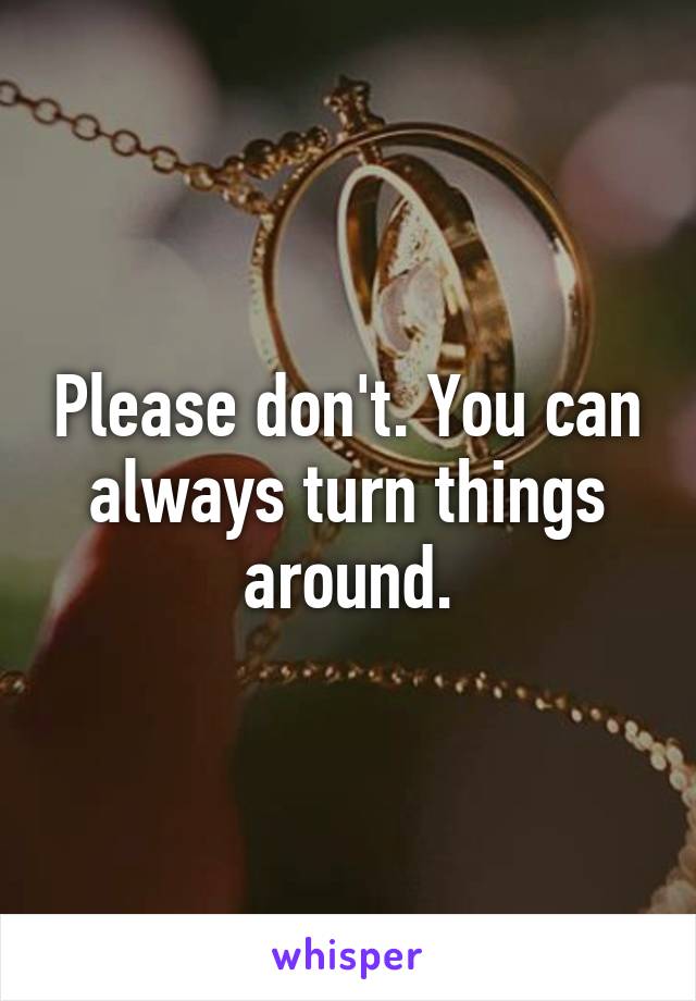 Please don't. You can always turn things around.