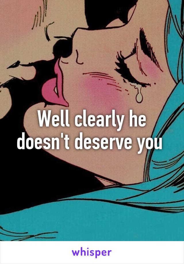 Well clearly he doesn't deserve you 