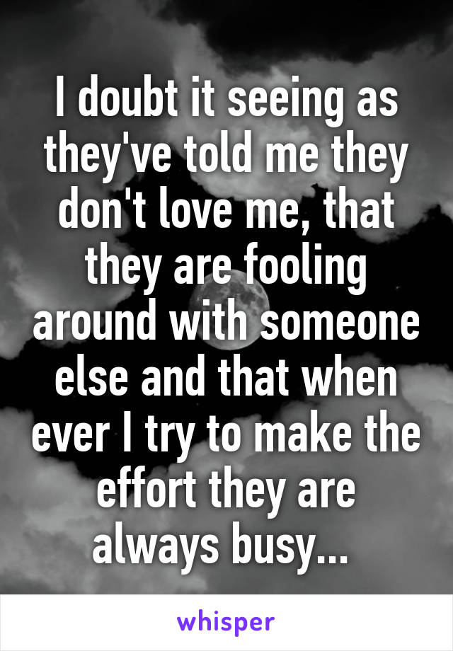 I doubt it seeing as they've told me they don't love me, that they are fooling around with someone else and that when ever I try to make the effort they are always busy... 