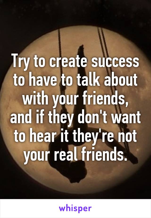 Try to create success to have to talk about with your friends, and if they don't want to hear it they're not your real friends.