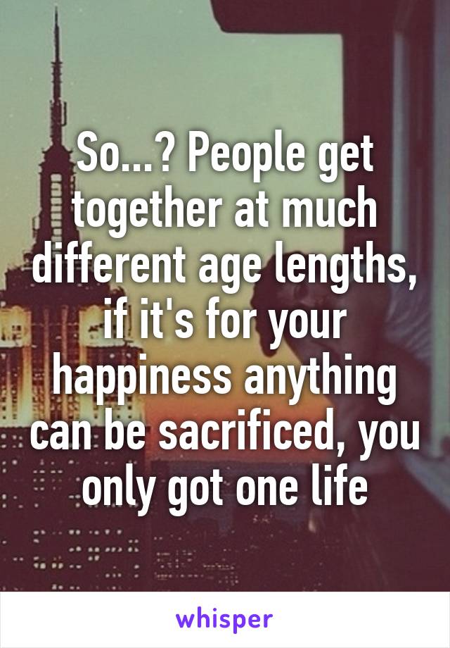 So...? People get together at much different age lengths, if it's for your happiness anything can be sacrificed, you only got one life