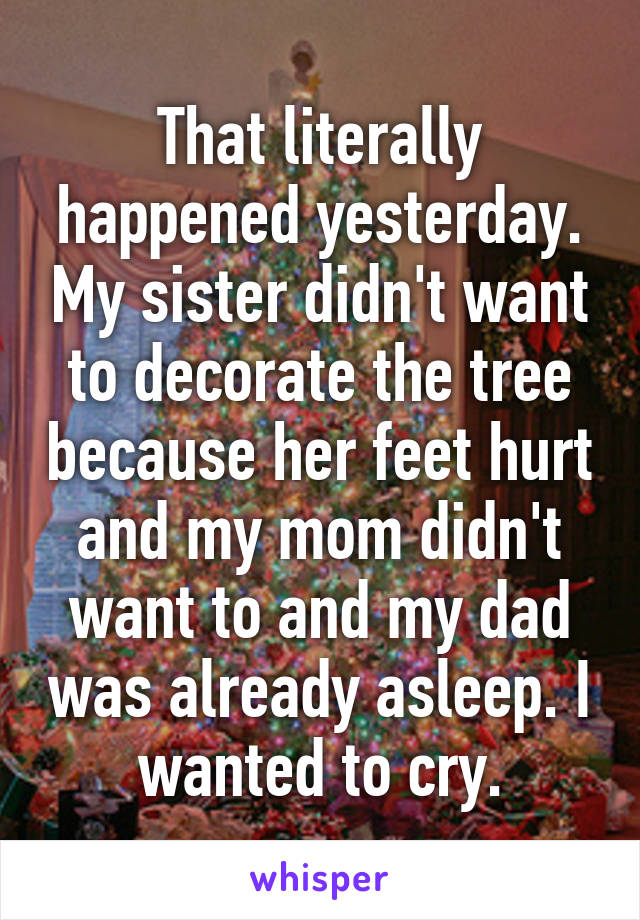 That literally happened yesterday. My sister didn't want to decorate the tree because her feet hurt and my mom didn't want to and my dad was already asleep. I wanted to cry.