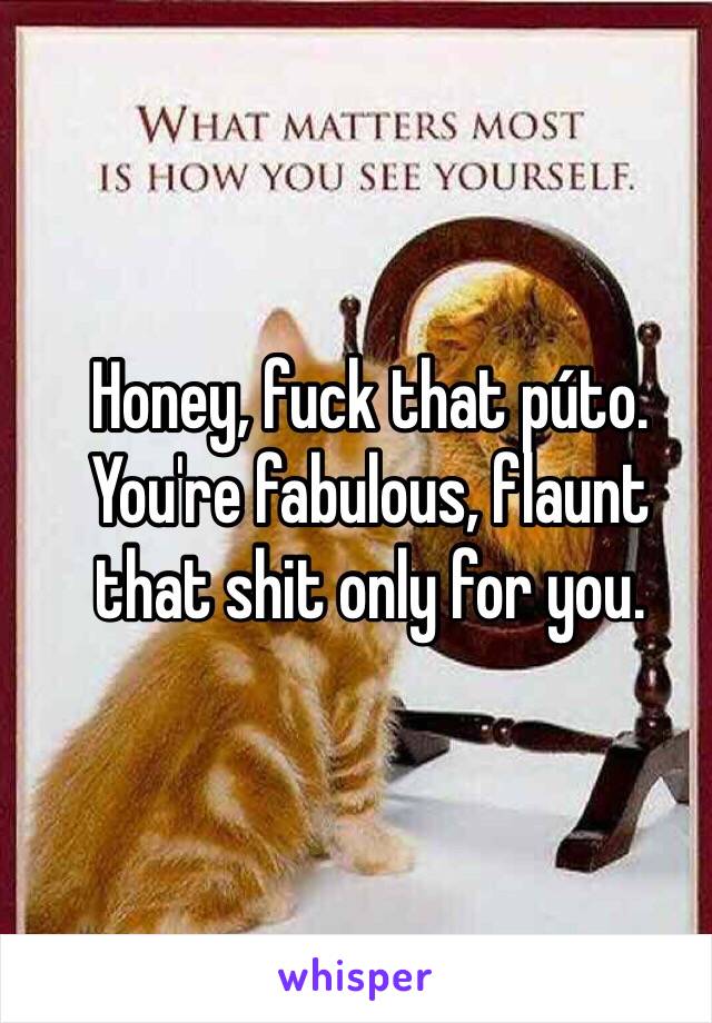 Honey, fuck that púto. You're fabulous, flaunt that shit only for you. 