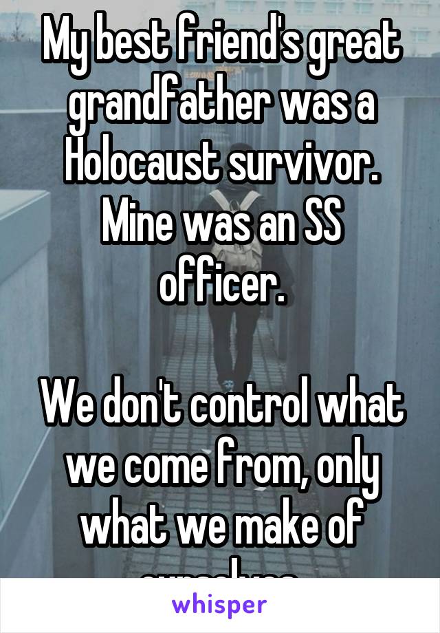 My best friend's great grandfather was a Holocaust survivor.
Mine was an SS officer.

We don't control what we come from, only what we make of ourselves.