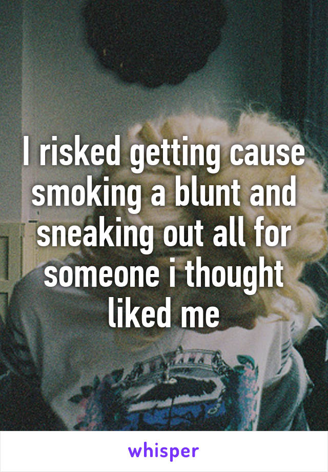 I risked getting cause smoking a blunt and sneaking out all for someone i thought liked me