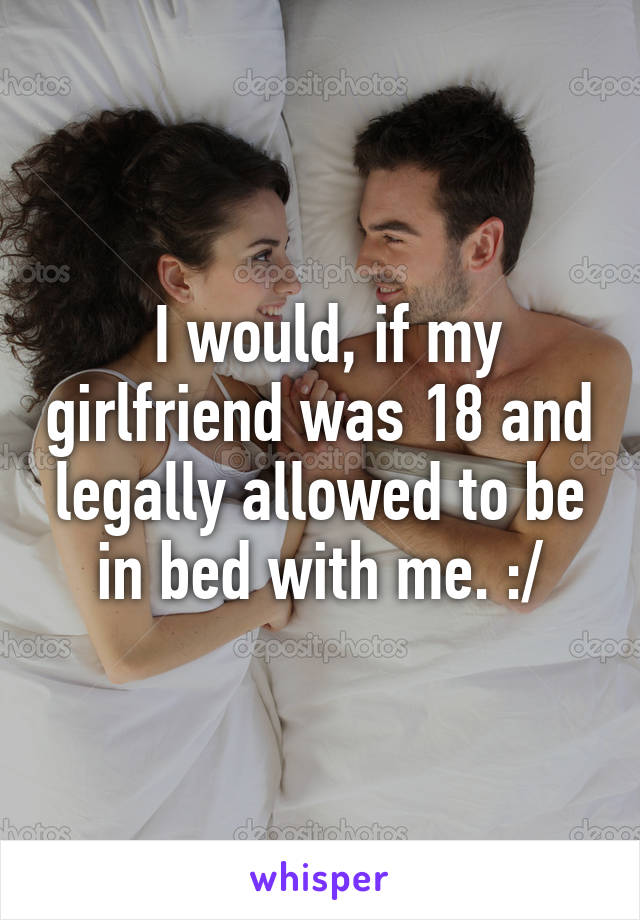  I would, if my girlfriend was 18 and legally allowed to be in bed with me. :/