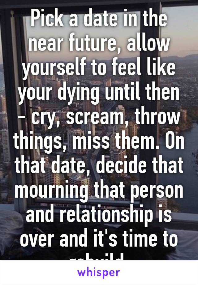 Pick a date in the near future, allow yourself to feel like your dying until then - cry, scream, throw things, miss them. On that date, decide that mourning that person and relationship is over and it's time to rebuild.