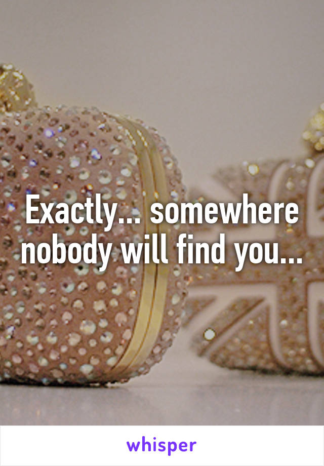 Exactly... somewhere nobody will find you...