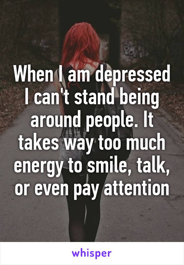 When I am depressed I can't stand being around people. It takes way too much energy to smile, talk, or even pay attention