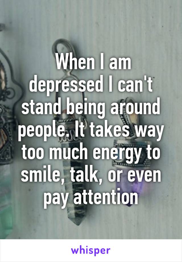  When I am depressed I can't stand being around people. It takes way too much energy to smile, talk, or even pay attention