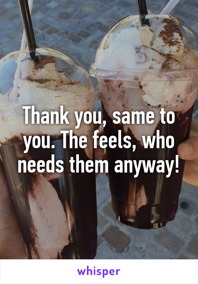 Thank you, same to you. The feels, who needs them anyway!