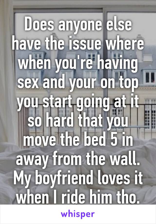 Does anyone else have the issue where when you're having sex and your on top you start going at it so hard that you move the bed 5 in away from the wall. My boyfriend loves it when I ride him tho.