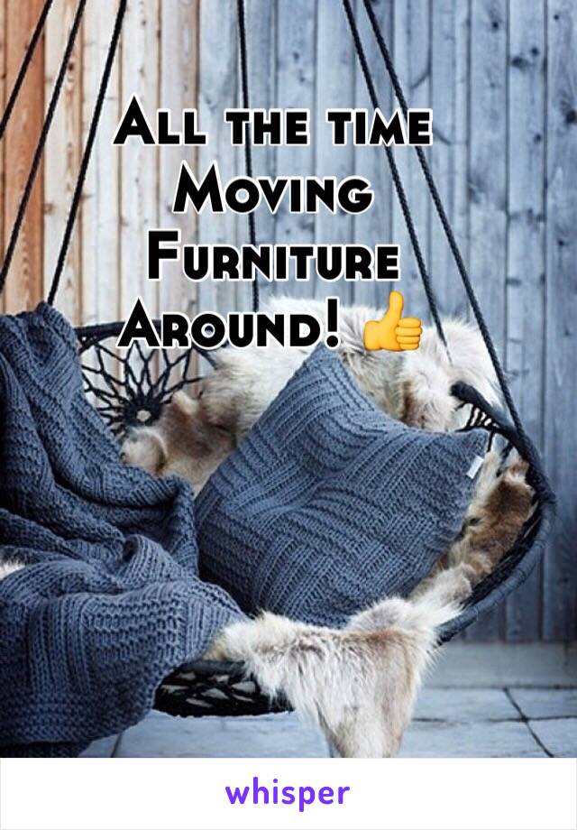 All the time
Moving
Furniture
Around! 👍