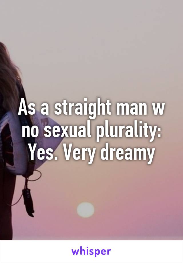 As a straight man w no sexual plurality:
Yes. Very dreamy