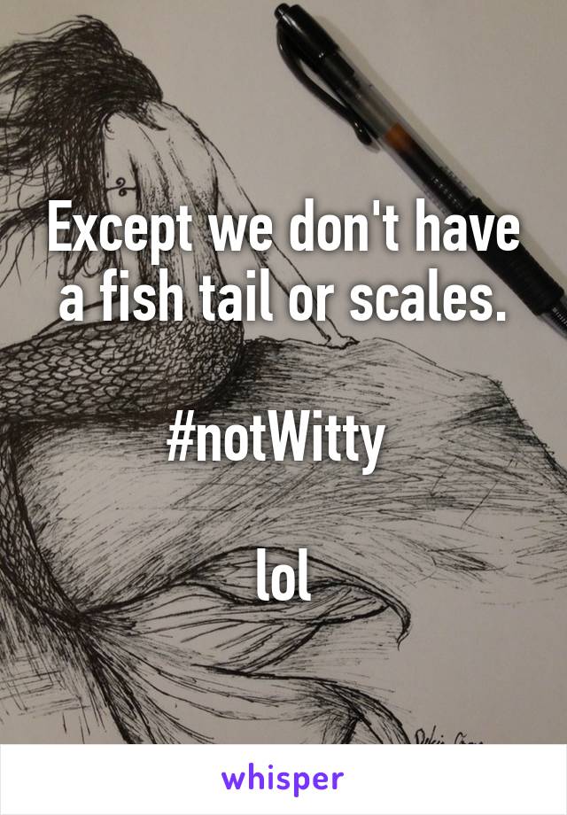 Except we don't have a fish tail or scales.

#notWitty 

lol