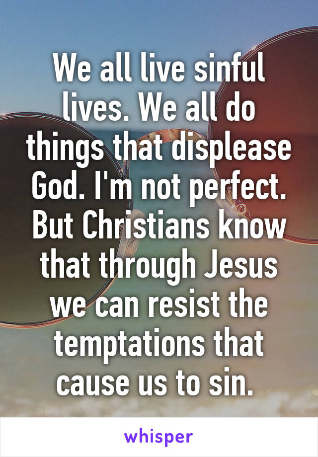 We all live sinful lives. We all do things that displease God. I'm not perfect. But Christians know that through Jesus we can resist the temptations that cause us to sin. 