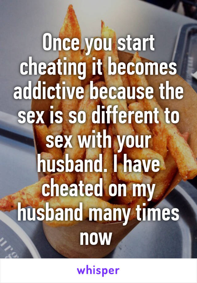 Once you start cheating it becomes addictive because the sex is so different to sex with your husband. I have cheated on my husband many times now 