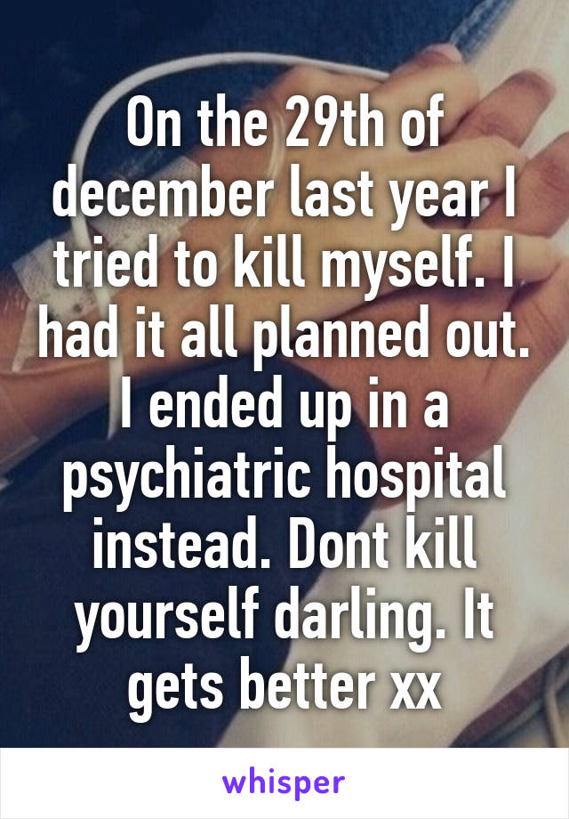 On the 29th of december last year I tried to kill myself. I had it all planned out. I ended up in a psychiatric hospital instead. Dont kill yourself darling. It gets better xx