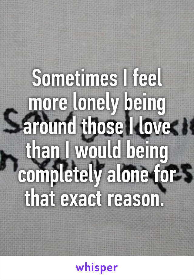 Sometimes I feel more lonely being around those I love than I would being completely alone for that exact reason. 