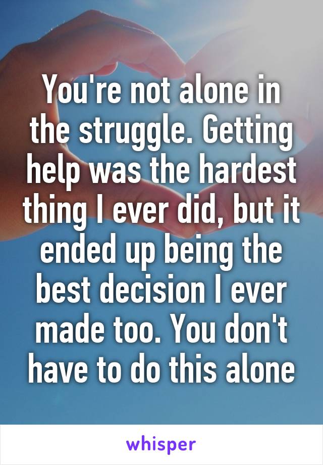 You're not alone in the struggle. Getting help was the hardest thing I ever did, but it ended up being the best decision I ever made too. You don't have to do this alone