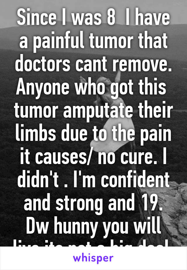 Since I was 8  I have a painful tumor that doctors cant remove. Anyone who got this  tumor amputate their limbs due to the pain it causes/ no cure. I didn't . I'm confident and strong and 19. Dw hunny you will live its not a big deal.