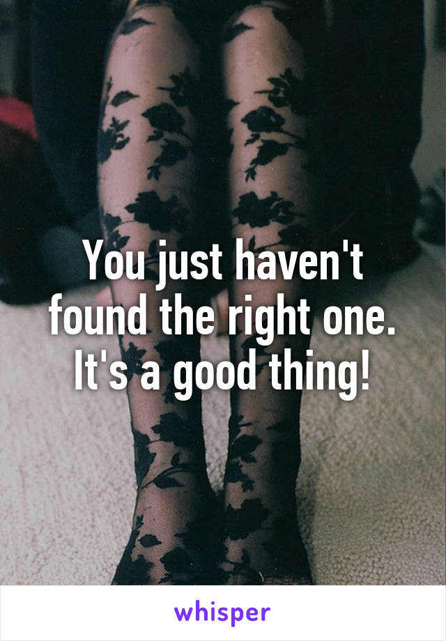 You just haven't found the right one. It's a good thing!