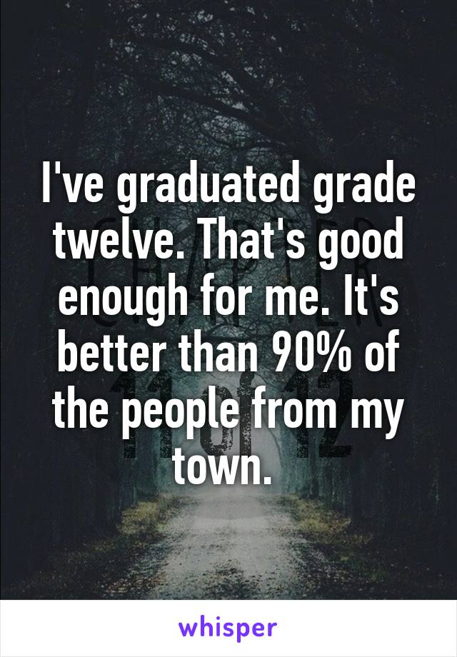 I've graduated grade twelve. That's good enough for me. It's better than 90% of the people from my town. 
