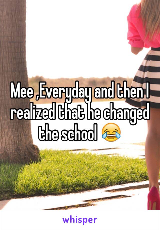 Mee ,Everyday and then I realized that he changed the school 😂