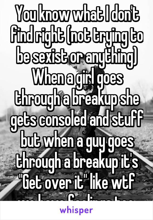 You know what I don't find right (not trying to be sexist or anything) When a girl goes through a breakup she gets consoled and stuff but when a guy goes through a breakup it's "Get over it" like wtf we have feelings too 