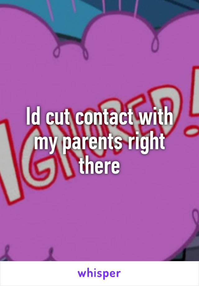 Id cut contact with my parents right there