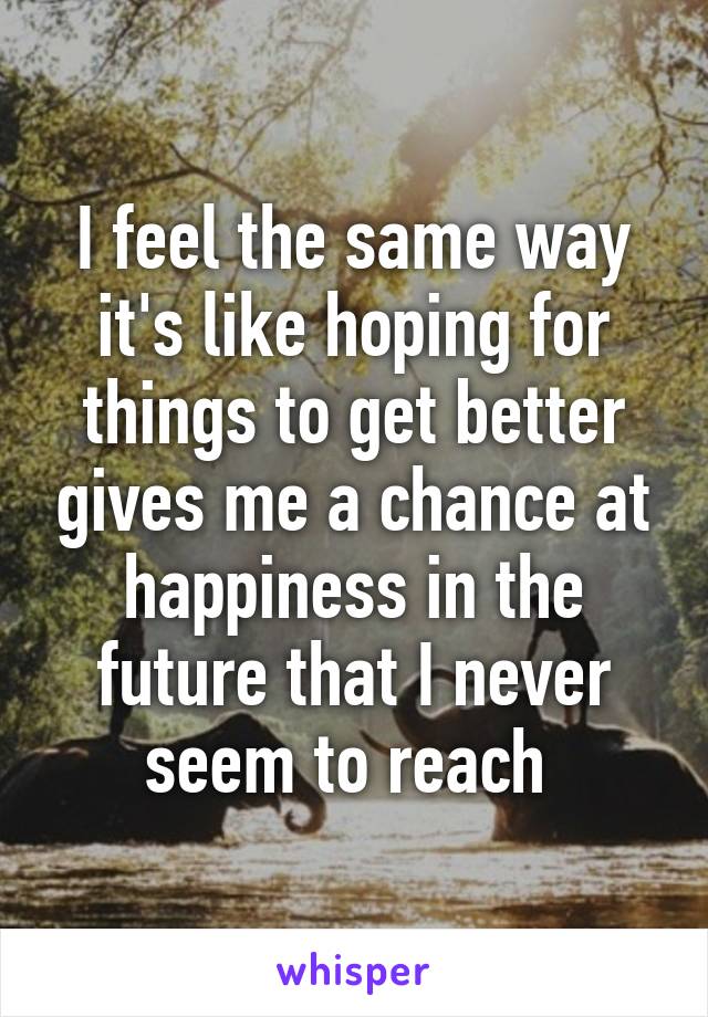 I feel the same way it's like hoping for things to get better gives me a chance at happiness in the future that I never seem to reach 