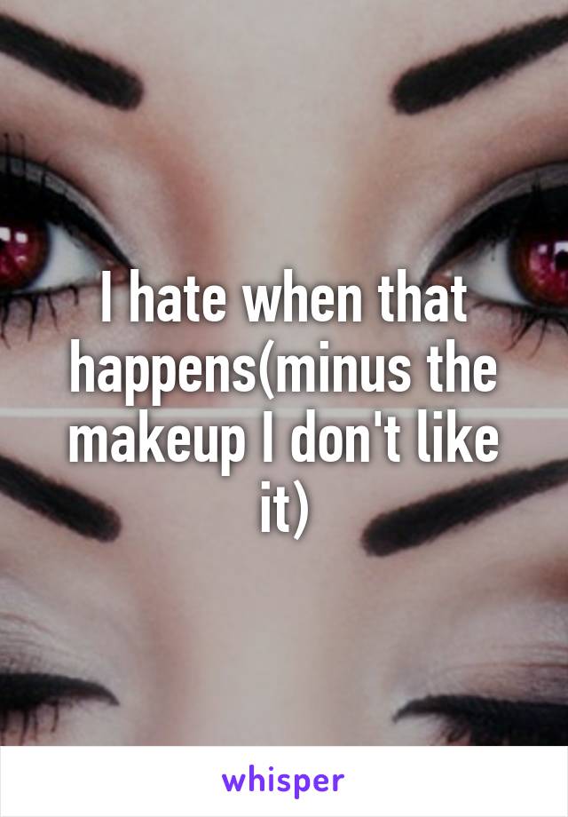 I hate when that happens(minus the makeup I don't like it)