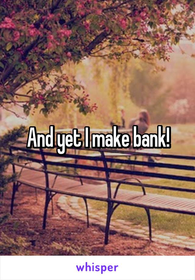 And yet I make bank!