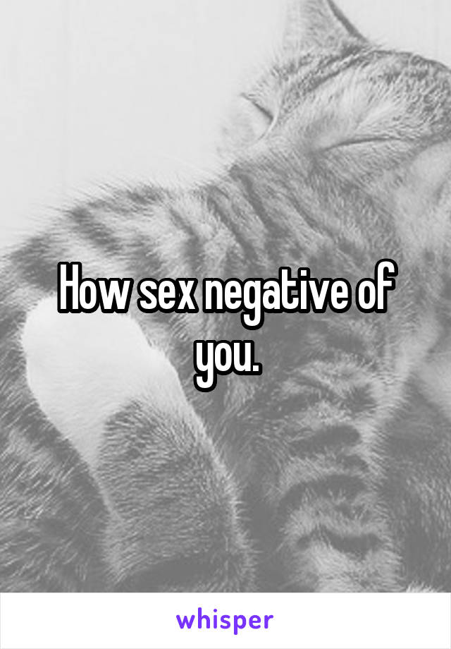 How sex negative of you.