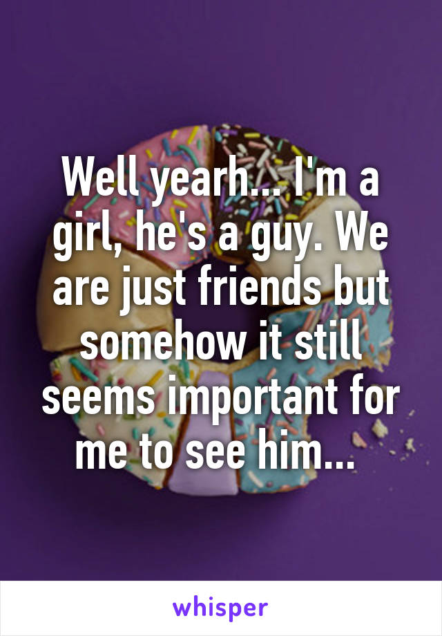 Well yearh... I'm a girl, he's a guy. We are just friends but somehow it still seems important for me to see him... 