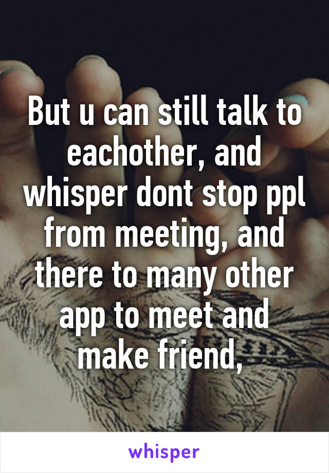 But u can still talk to eachother, and whisper dont stop ppl from meeting, and there to many other app to meet and make friend, 