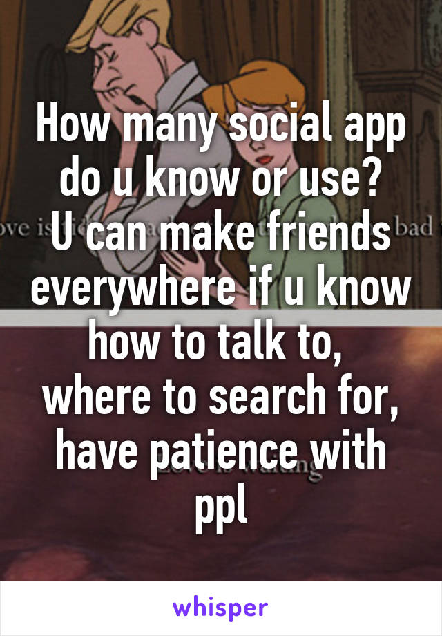 How many social app do u know or use?
U can make friends everywhere if u know how to talk to,  where to search for, have patience with ppl